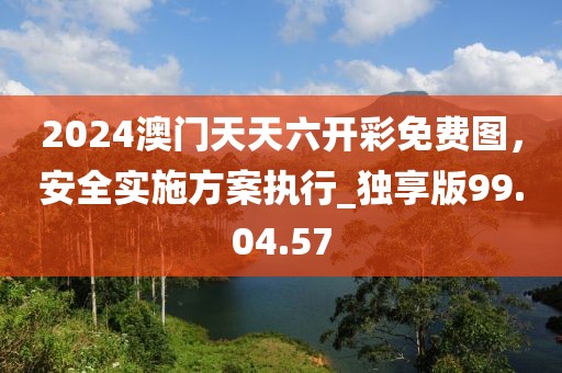 2024澳门天天六开彩免费图，安全实施方案执行_独享版99.04.57