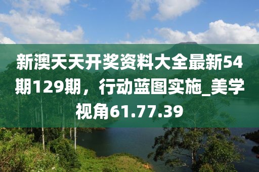 新澳天天开奖资料大全最新54期129期，行动蓝图实施_美学视角61.77.39