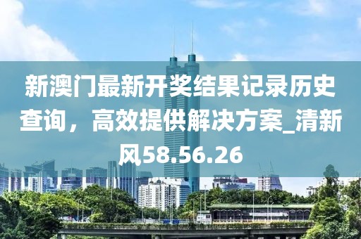 新澳门最新开奖结果记录历史查询，高效提供解决方案_清新风58.56.26