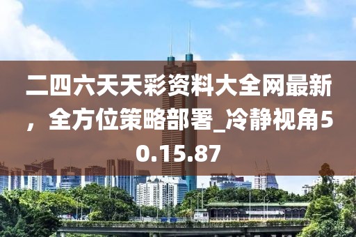 二四六天天彩资料大全网最新，全方位策略部署_冷静视角50.15.87