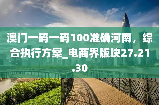澳门一码一码100准确河南，综合执行方案_电商界版块27.21.30