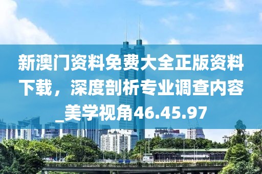 新澳门资料免费大全正版资料下载，深度剖析专业调查内容_美学视角46.45.97