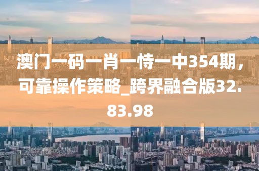 澳门一码一肖一恃一中354期，可靠操作策略_跨界融合版32.83.98