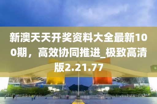 新澳天天开奖资料大全最新100期，高效协同推进_极致高清版2.21.77