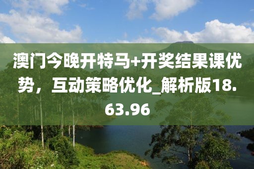 澳门今晚开特马+开奖结果课优势，互动策略优化_解析版18.63.96