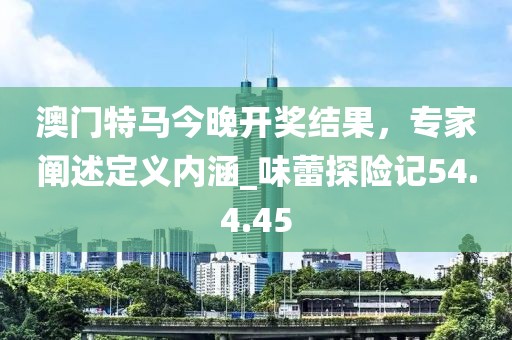 澳门特马今晚开奖结果，专家阐述定义内涵_味蕾探险记54.4.45