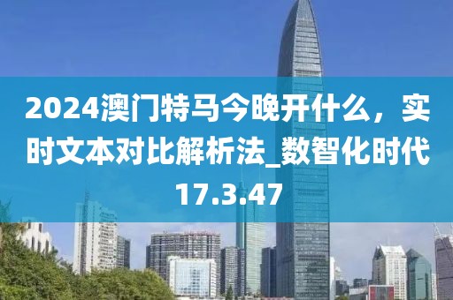 2024澳门特马今晚开什么，实时文本对比解析法_数智化时代17.3.47