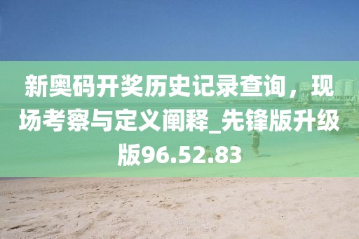 新奥码开奖历史记录查询，现场考察与定义阐释_先锋版升级版96.52.83
