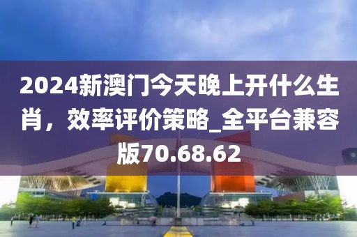 2024新澳门今天晚上开什么生肖，效率评价策略_全平台兼容版70.68.62