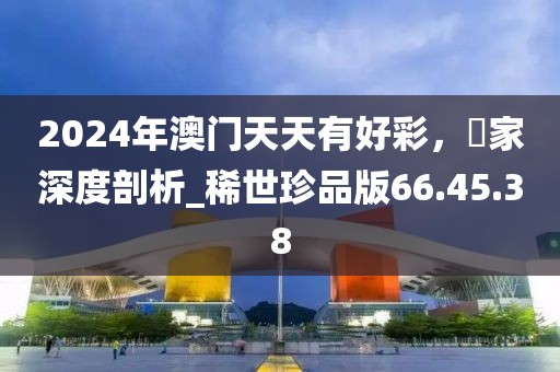 2024年澳门天天有好彩，專家深度剖析_稀世珍品版66.45.38