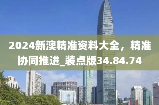 2024新澳精准资料大全，精准协同推进_装点版34.84.74