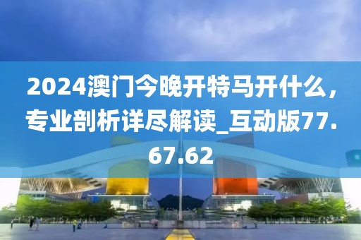 2024澳门今晚开特马开什么，专业剖析详尽解读_互动版77.67.62