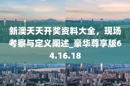 新澳天天开奖资料大全，现场考察与定义阐述_豪华尊享版64.16.18