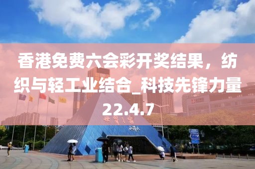 香港免费六会彩开奖结果，纺织与轻工业结合_科技先锋力量22.4.7