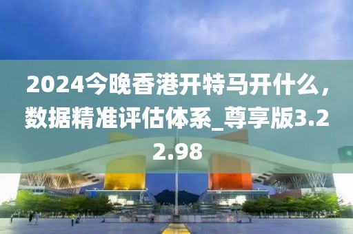 2024今晚香港开特马开什么，数据精准评估体系_尊享版3.22.98