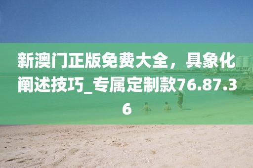 新澳门正版免费大全，具象化阐述技巧_专属定制款76.87.36