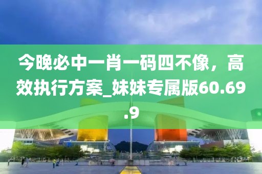 今晚必中一肖一码四不像，高效执行方案_妹妹专属版60.69.9