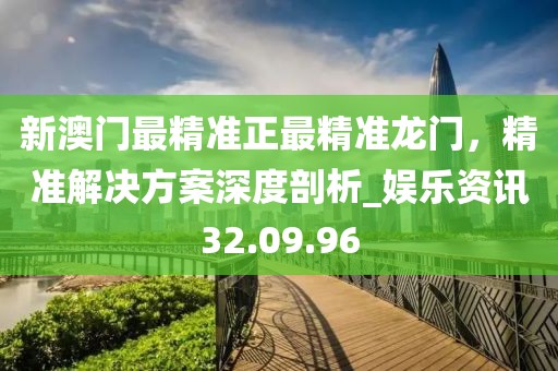 新澳门最精准正最精准龙门，精准解决方案深度剖析_娱乐资讯32.09.96