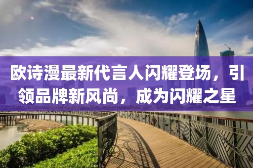 欧诗漫最新代言人闪耀登场，引领品牌新风尚，成为闪耀之星