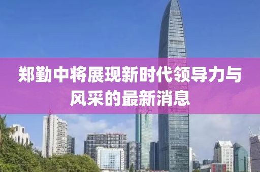 郑勤中将展现新时代领导力与风采的最新消息