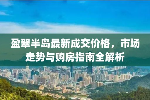 盈翠半岛最新成交价格，市场走势与购房指南全解析