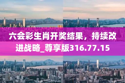 六会彩生肖开奖结果，持续改进战略_尊享版316.77.15