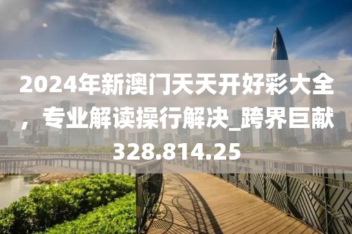 2024年新澳门天天开好彩大全，专业解读操行解决_跨界巨献328.814.25
