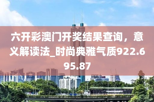 六开彩澳门开奖结果查询，意义解读法_时尚典雅气质922.695.87