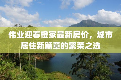 伟业迎春橙家最新房价，城市居住新篇章的繁荣之选