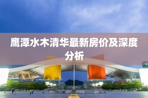 鹰潭水木清华最新房价及深度分析