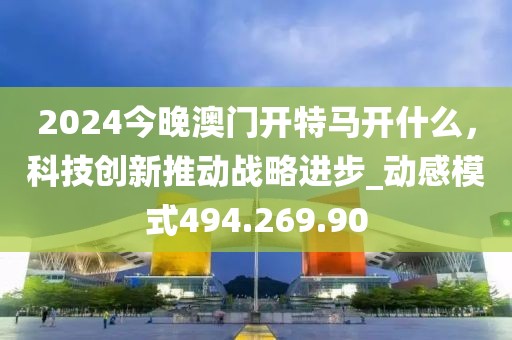 2024今晚澳门开特马开什么，科技创新推动战略进步_动感模式494.269.90