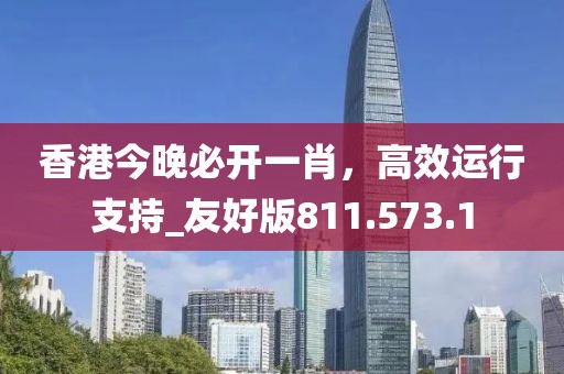 香港今晚必开一肖，高效运行支持_友好版811.573.1