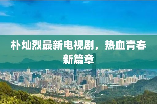 朴灿烈最新电视剧，热血青春新篇章
