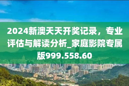 2024新澳天天开奖记录，专业评估与解读分析_家庭影院专属版999.558.60