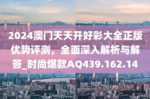 2024澳门天天开好彩大全正版优势评测，全面深入解析与解答_时尚爆款AQ439.162.14