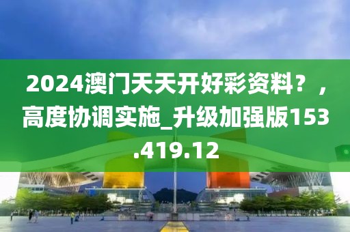 2024澳门天天开好彩资料？，高度协调实施_升级加强版153.419.12