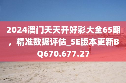 2024澳门天天开好彩大全65期，精准数据评估_SE版本更新BQ670.677.27