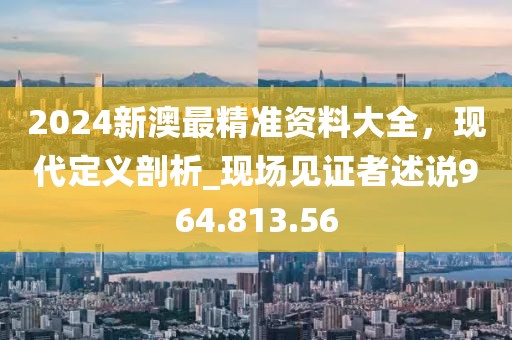 2024新澳最精准资料大全，现代定义剖析_现场见证者述说964.813.56