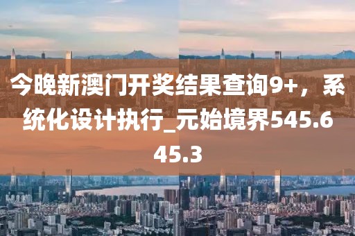 今晚新澳门开奖结果查询9+，系统化设计执行_元始境界545.645.3