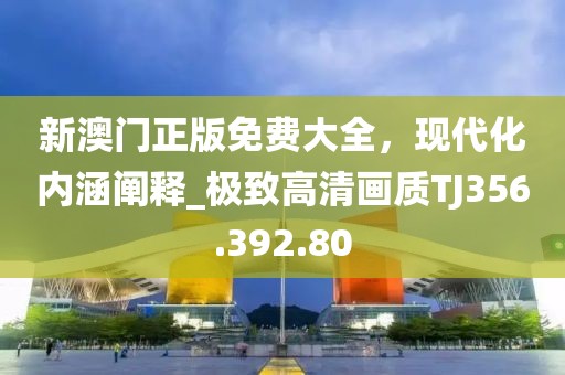 新澳门正版免费大全，现代化内涵阐释_极致高清画质TJ356.392.80