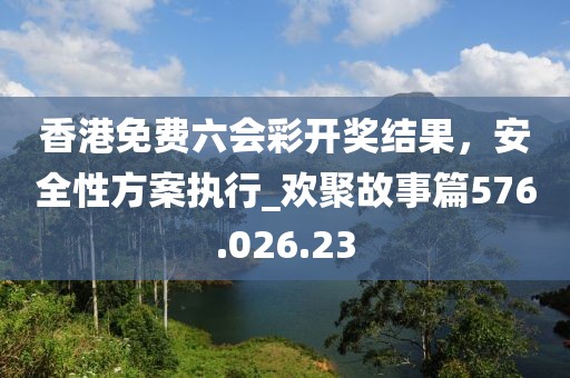 香港免费六会彩开奖结果，安全性方案执行_欢聚故事篇576.026.23
