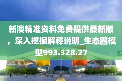 新澳精准资料免费提供最新版，深入挖掘解释说明_生态圈模型993.328.27