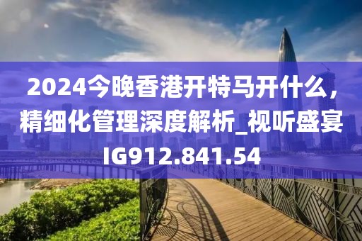 2024今晚香港开特马开什么，精细化管理深度解析_视听盛宴IG912.841.54