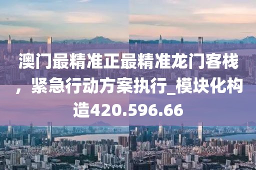 澳门最精准正最精准龙门客栈，紧急行动方案执行_模块化构造420.596.66