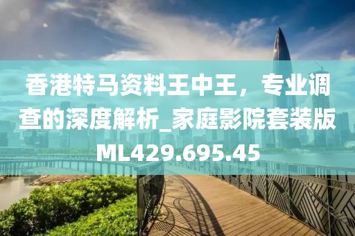 香港特马资料王中王，专业调查的深度解析_家庭影院套装版ML429.695.45