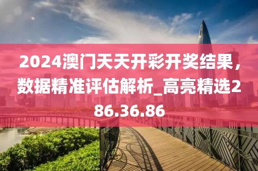 2024澳门天天开彩开奖结果，数据精准评估解析_高亮精选286.36.86
