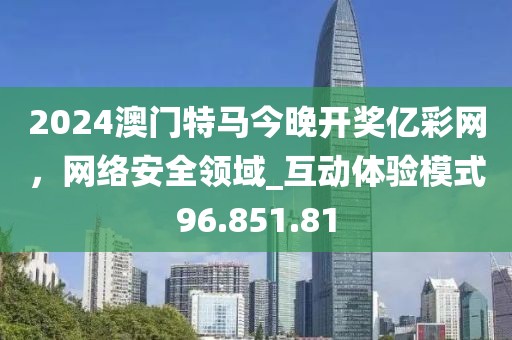 2024澳门特马今晚开奖亿彩网，网络安全领域_互动体验模式96.851.81