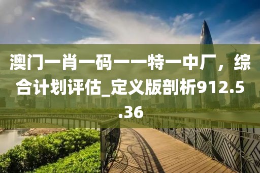 澳门一肖一码一一特一中厂，综合计划评估_定义版剖析912.5.36