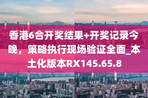 香港6合开奖结果+开奖记录今晚，策略执行现场验证全面_本土化版本RX145.65.8