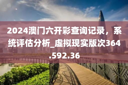 2024澳门六开彩查询记录，系统评估分析_虚拟现实版次364.592.36
